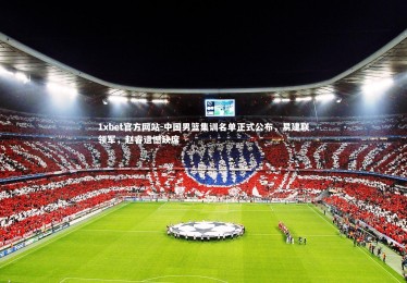 1xbet官方网站-中国男篮集训名单正式公布，易建联领军，赵睿遗憾缺席