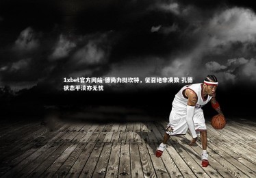 1xbet官方网站-德尚力挺坎特，征召绝非凑数 孔德状态平淡亦无忧