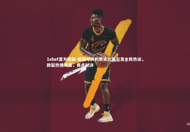 1xbet官方网站-顽强对抗的焦点比赛引发全民热议，掀起热情风暴，焦点对决