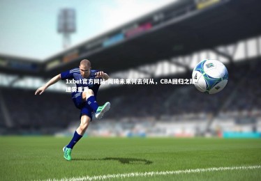 1xbet官方网站-周琦未来何去何从，CBA回归之路迷雾重重