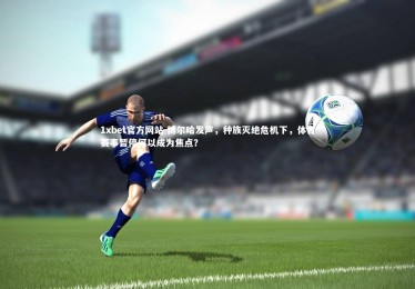 1xbet官方网站-博尔哈发声，种族灭绝危机下，体育赛事暂停何以成为焦点？