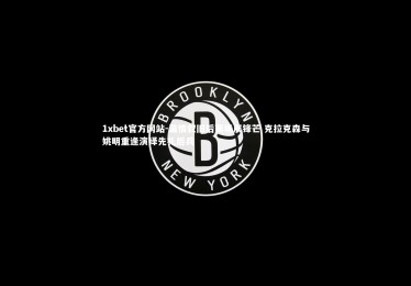 1xbet官方网站-温情叙旧后赛场展锋芒 克拉克森与姚明重逢演绎先礼后兵