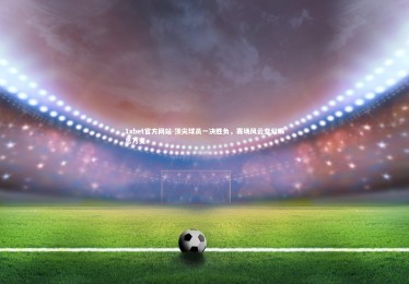 1xbet官方网站-顶尖球员一决胜负，赛场风云变幻瞬息万变