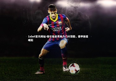 1xbet官方网站-格尔格首秀助力门兴获胜，德甲新星崛起