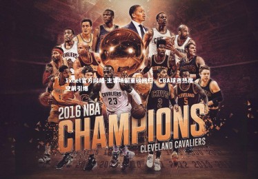 1xbet官方网站-主客场制重磅回归，CBA球市热度空前引爆